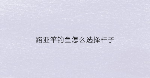 路亚竿钓鱼怎么选择杆子(路亚竿钓鱼怎么选择杆子尺寸)