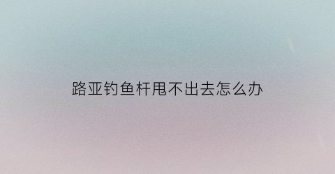 “路亚钓鱼杆甩不出去怎么办(路亚钓鱼杆甩不出去怎么办视频)