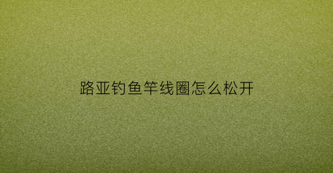 “路亚钓鱼竿线圈怎么松开(路亚钓鱼竿线圈怎么松开视频)