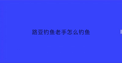 路亚钓鱼老手怎么钓鱼(路亚钓鱼老手怎么钓鱼的)