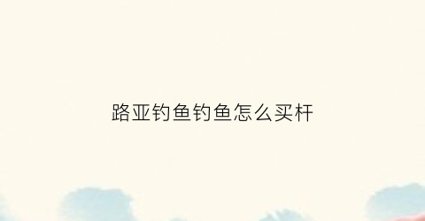 路亚钓鱼钓鱼怎么买杆(路亚竿怎么买)