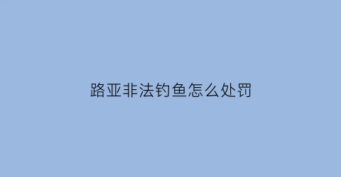 路亚非法钓鱼怎么处罚(路亚钓鱼违法吗(钓鱼中路亚是什么意思))