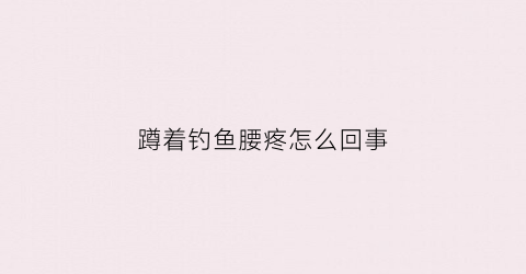蹲着钓鱼腰疼怎么回事(蹲着钓鱼腰疼怎么回事儿)