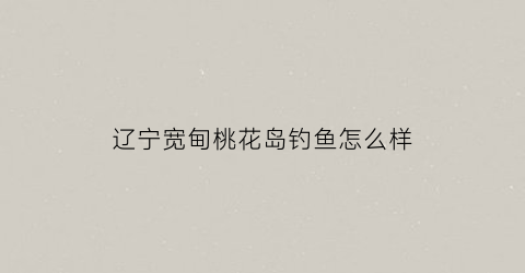 辽宁宽甸桃花岛钓鱼怎么样(辽宁宽甸桃花岛钓鱼怎么样啊)