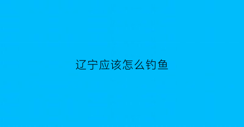 辽宁应该怎么钓鱼(辽宁钓鱼圣地)