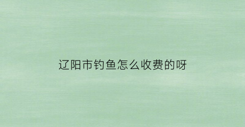 辽阳市钓鱼怎么收费的呀(辽阳周边野钓什么地方好)
