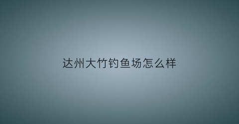 达州大竹钓鱼场怎么样(大竹县野钓点)