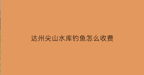 达州尖山水库钓鱼怎么收费(自贡尖山水库)