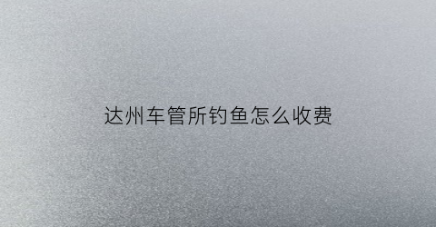 达州车管所钓鱼怎么收费(达州车管所星期六星期天上班吗)