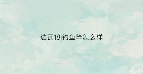 达瓦18j钓鱼竿怎么样(达瓦鱼杆遡怎么样)
