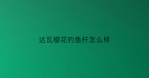 达瓦樱花钓鱼杆怎么样(达瓦一击樱鱼竿)