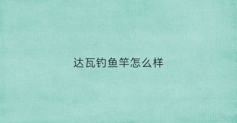 达瓦钓鱼竿怎么样(达瓦鱼竿那个型号好)