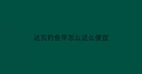 达瓦钓鱼竿怎么这么便宜(达瓦钓鱼竿怎么这么便宜呢)