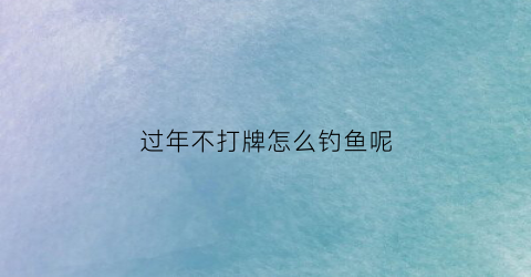 过年不打牌怎么钓鱼呢(不打牌的人过年是真无聊)