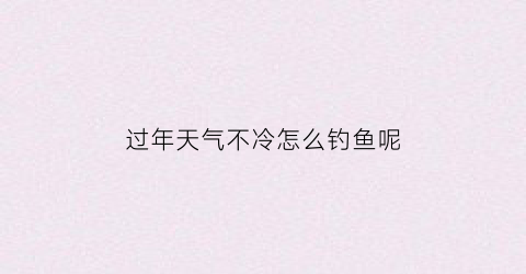 “过年天气不冷怎么钓鱼呢(过年天气不冷怎么钓鱼呢)