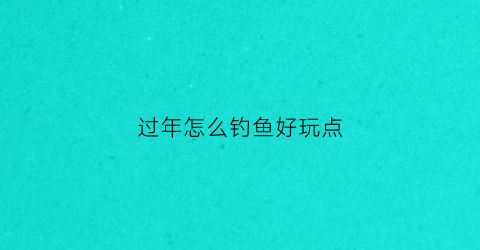 过年怎么钓鱼好玩点(春节后怎么钓鱼)