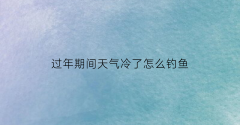 过年期间天气冷了怎么钓鱼(过年钓鱼好钓吗)