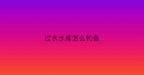 过水水库怎么钓鱼(过水水库怎么钓鱼视频)