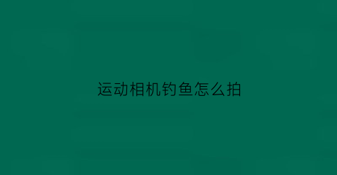 运动相机钓鱼怎么拍(运动相机拍钓鱼视频)