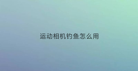 运动相机钓鱼怎么用(运动相机使用技巧)