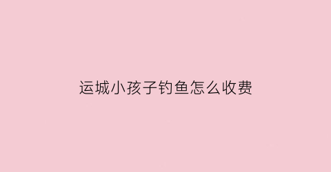 “运城小孩子钓鱼怎么收费(运城钓鱼不收费的地方)