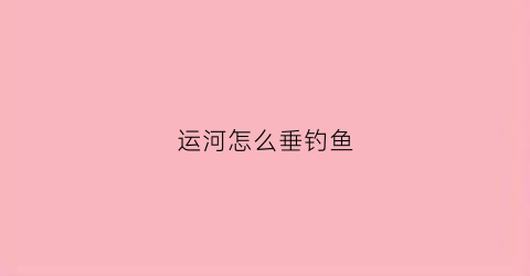 运河怎么垂钓鱼(运河钓位选择)