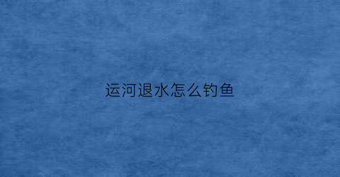 运河退水怎么钓鱼(运河涨水怎么钓鱼)