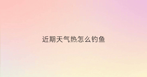 近期天气热怎么钓鱼(天气热怎么钓大鱼)