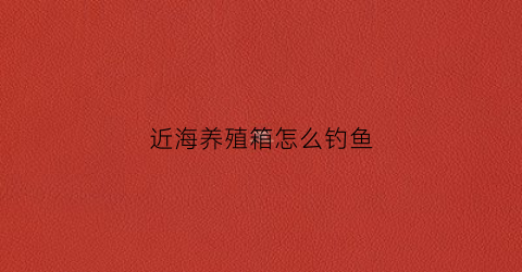 近海养殖箱怎么钓鱼(近海养殖的利弊)
