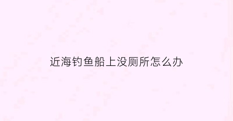 近海钓鱼船上没厕所怎么办(在船上钓鱼鱼怕吗)