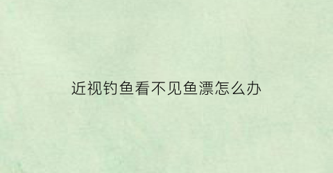近视钓鱼看不见鱼漂怎么办(近视眼钓鱼看不清楚漂)