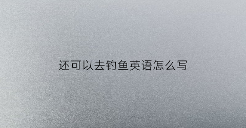 还可以去钓鱼英语怎么写(还可以钓鱼的英文)