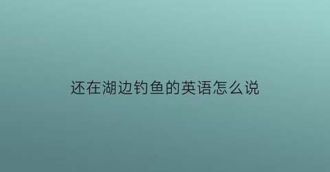 还在湖边钓鱼的英语怎么说(还在湖边钓鱼的英语怎么说呢)