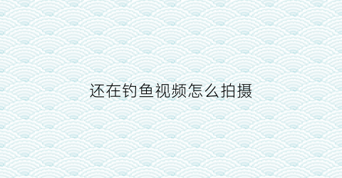 还在钓鱼视频怎么拍摄(拍钓鱼视频怎么赚钱呢)