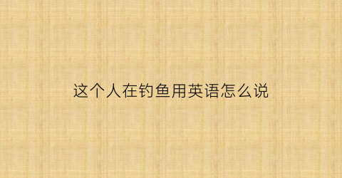 这个人在钓鱼用英语怎么说(有一个人在钓鱼用英语怎么说)