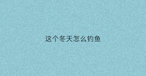这个冬天怎么钓鱼(冬天怎么钓鱼方法视频)