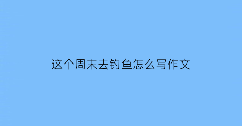 “这个周末去钓鱼怎么写作文(周末去钓鱼用英语怎么说)