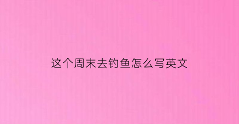 “这个周末去钓鱼怎么写英文(这个周末我将去钓鱼英语)