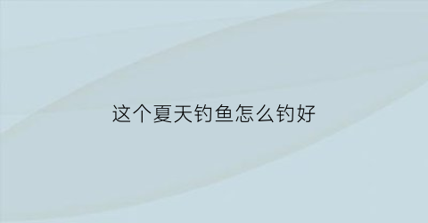 这个夏天钓鱼怎么钓好(夏天如何钓鱼)