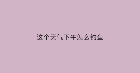 这个天气下午怎么钓鱼(这个天气下午怎么钓鱼最好)