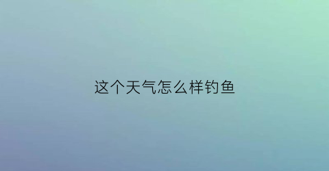 “这个天气怎么样钓鱼(现在的天气钓鱼怎么钓)