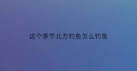 这个季节北方钓鱼怎么钓鱼(这个季节北方钓鱼怎么钓鱼好)