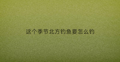这个季节北方钓鱼要怎么钓(北方一年中什么时候钓鱼合适)