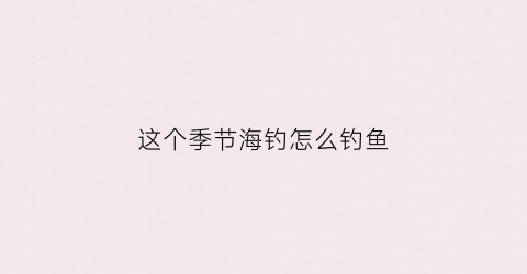 这个季节海钓怎么钓鱼(海钓季节钓什么鱼)