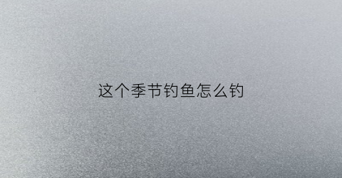 这个季节钓鱼怎么钓(这个季节钓鱼钓远钓近)