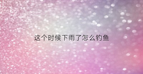 这个时候下雨了怎么钓鱼(这个时候下雨了怎么钓鱼呢)