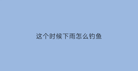 这个时候下雨怎么钓鱼(下雨的时候怎么钓鱼)