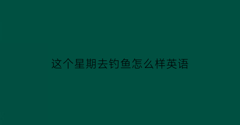 “这个星期去钓鱼怎么样英语(这个星期去钓鱼怎么样英语怎么说)