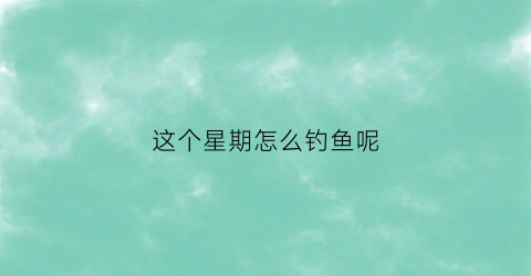 这个星期怎么钓鱼呢(这个周末去钓鱼怎么样)