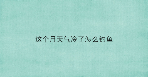 “这个月天气冷了怎么钓鱼(天气太冷怎么钓鱼)